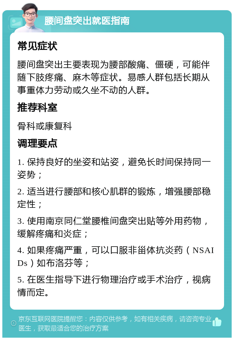 腰间盘突出就医指南 常见症状 腰间盘突出主要表现为腰部酸痛、僵硬，可能伴随下肢疼痛、麻木等症状。易感人群包括长期从事重体力劳动或久坐不动的人群。 推荐科室 骨科或康复科 调理要点 1. 保持良好的坐姿和站姿，避免长时间保持同一姿势； 2. 适当进行腰部和核心肌群的锻炼，增强腰部稳定性； 3. 使用南京同仁堂腰椎间盘突出贴等外用药物，缓解疼痛和炎症； 4. 如果疼痛严重，可以口服非甾体抗炎药（NSAIDs）如布洛芬等； 5. 在医生指导下进行物理治疗或手术治疗，视病情而定。