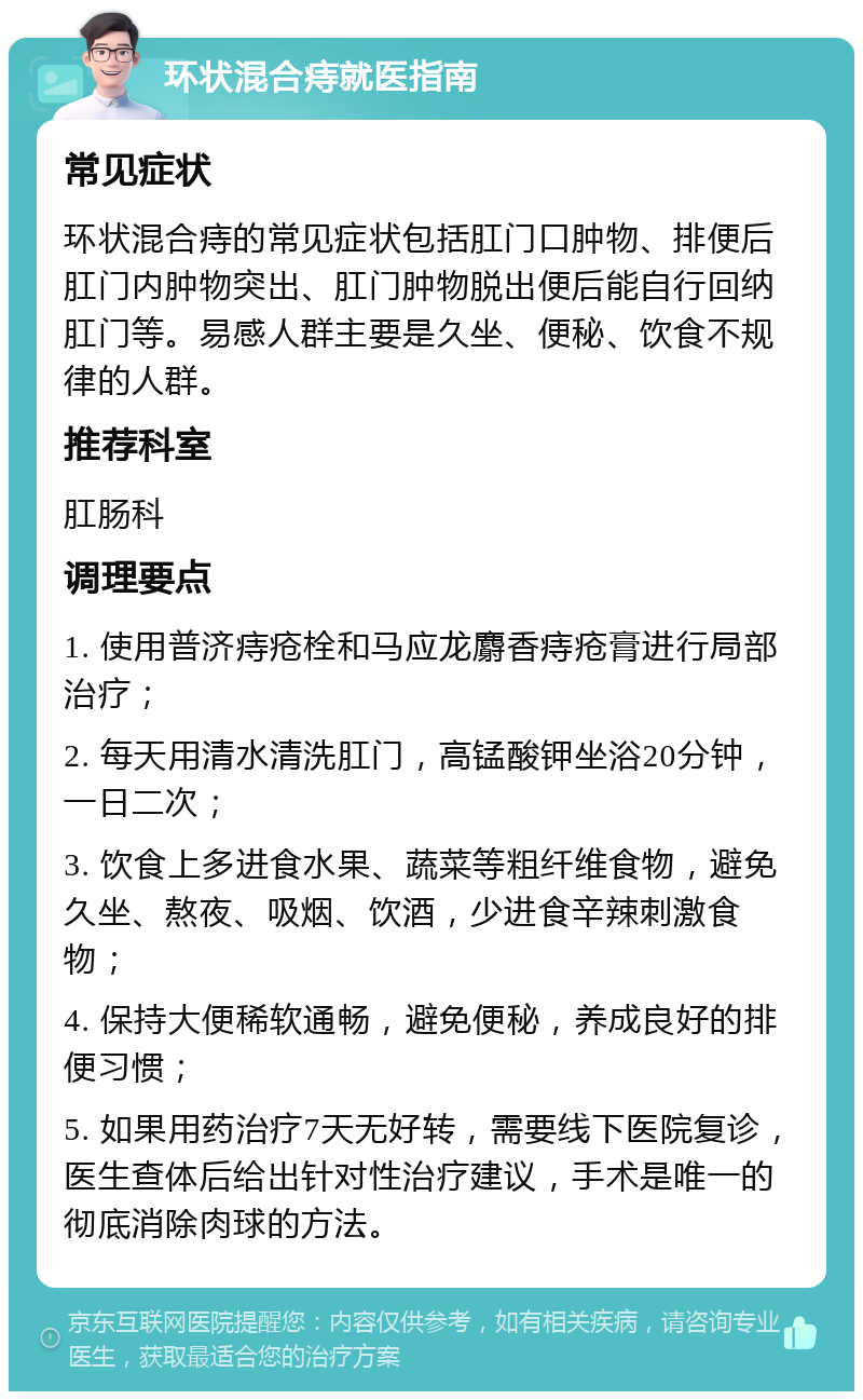 环状混合痔就医指南 常见症状 环状混合痔的常见症状包括肛门口肿物、排便后肛门内肿物突出、肛门肿物脱出便后能自行回纳肛门等。易感人群主要是久坐、便秘、饮食不规律的人群。 推荐科室 肛肠科 调理要点 1. 使用普济痔疮栓和马应龙麝香痔疮膏进行局部治疗； 2. 每天用清水清洗肛门，高锰酸钾坐浴20分钟，一日二次； 3. 饮食上多进食水果、蔬菜等粗纤维食物，避免久坐、熬夜、吸烟、饮酒，少进食辛辣刺激食物； 4. 保持大便稀软通畅，避免便秘，养成良好的排便习惯； 5. 如果用药治疗7天无好转，需要线下医院复诊，医生查体后给出针对性治疗建议，手术是唯一的彻底消除肉球的方法。