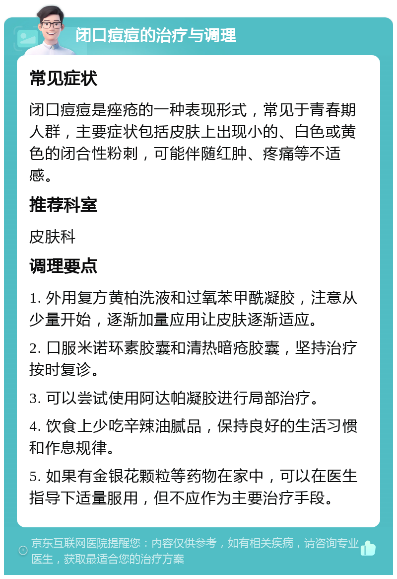 闭口痘痘的治疗与调理 常见症状 闭口痘痘是痤疮的一种表现形式，常见于青春期人群，主要症状包括皮肤上出现小的、白色或黄色的闭合性粉刺，可能伴随红肿、疼痛等不适感。 推荐科室 皮肤科 调理要点 1. 外用复方黄柏洗液和过氧苯甲酰凝胶，注意从少量开始，逐渐加量应用让皮肤逐渐适应。 2. 口服米诺环素胶囊和清热暗疮胶囊，坚持治疗按时复诊。 3. 可以尝试使用阿达帕凝胶进行局部治疗。 4. 饮食上少吃辛辣油腻品，保持良好的生活习惯和作息规律。 5. 如果有金银花颗粒等药物在家中，可以在医生指导下适量服用，但不应作为主要治疗手段。