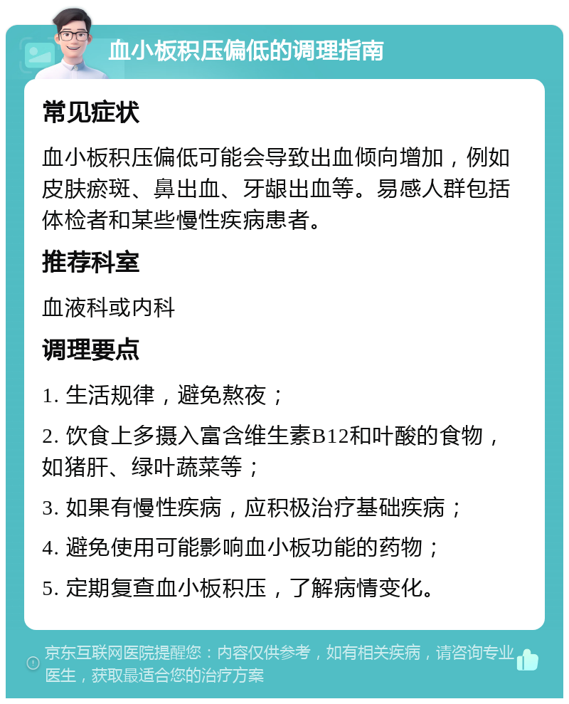 血小板积压偏低的调理指南 常见症状 血小板积压偏低可能会导致出血倾向增加，例如皮肤瘀斑、鼻出血、牙龈出血等。易感人群包括体检者和某些慢性疾病患者。 推荐科室 血液科或内科 调理要点 1. 生活规律，避免熬夜； 2. 饮食上多摄入富含维生素B12和叶酸的食物，如猪肝、绿叶蔬菜等； 3. 如果有慢性疾病，应积极治疗基础疾病； 4. 避免使用可能影响血小板功能的药物； 5. 定期复查血小板积压，了解病情变化。