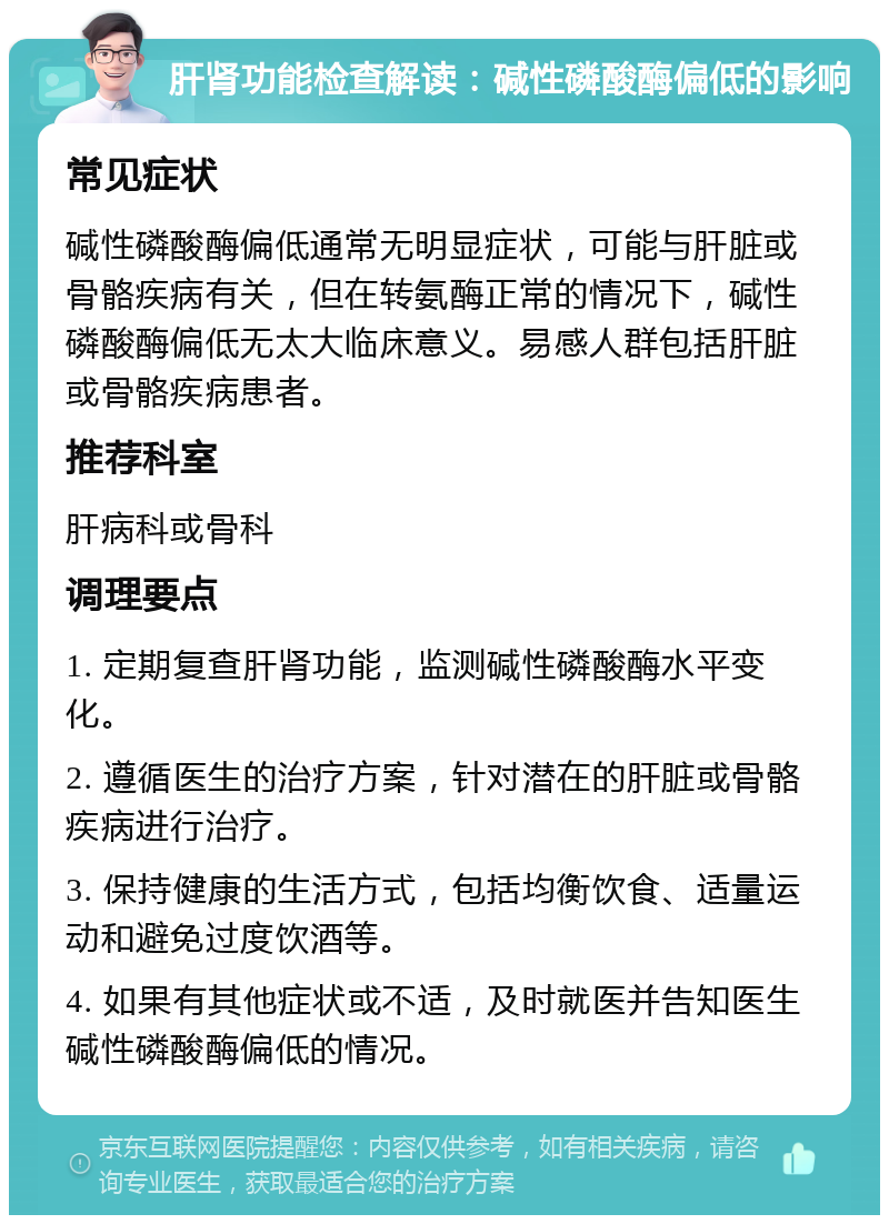 肝肾功能检查解读：碱性磷酸酶偏低的影响 常见症状 碱性磷酸酶偏低通常无明显症状，可能与肝脏或骨骼疾病有关，但在转氨酶正常的情况下，碱性磷酸酶偏低无太大临床意义。易感人群包括肝脏或骨骼疾病患者。 推荐科室 肝病科或骨科 调理要点 1. 定期复查肝肾功能，监测碱性磷酸酶水平变化。 2. 遵循医生的治疗方案，针对潜在的肝脏或骨骼疾病进行治疗。 3. 保持健康的生活方式，包括均衡饮食、适量运动和避免过度饮酒等。 4. 如果有其他症状或不适，及时就医并告知医生碱性磷酸酶偏低的情况。