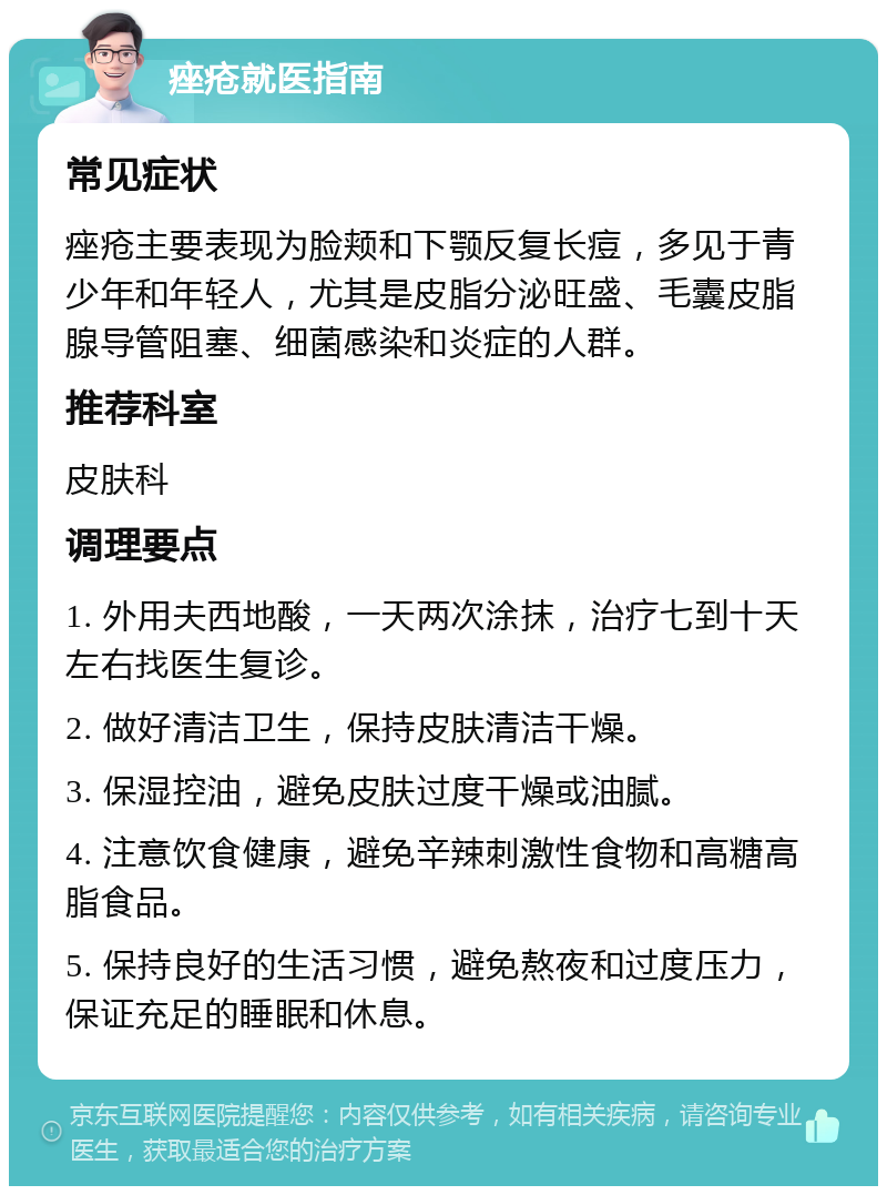 痤疮就医指南 常见症状 痤疮主要表现为脸颊和下颚反复长痘，多见于青少年和年轻人，尤其是皮脂分泌旺盛、毛囊皮脂腺导管阻塞、细菌感染和炎症的人群。 推荐科室 皮肤科 调理要点 1. 外用夫西地酸，一天两次涂抹，治疗七到十天左右找医生复诊。 2. 做好清洁卫生，保持皮肤清洁干燥。 3. 保湿控油，避免皮肤过度干燥或油腻。 4. 注意饮食健康，避免辛辣刺激性食物和高糖高脂食品。 5. 保持良好的生活习惯，避免熬夜和过度压力，保证充足的睡眠和休息。