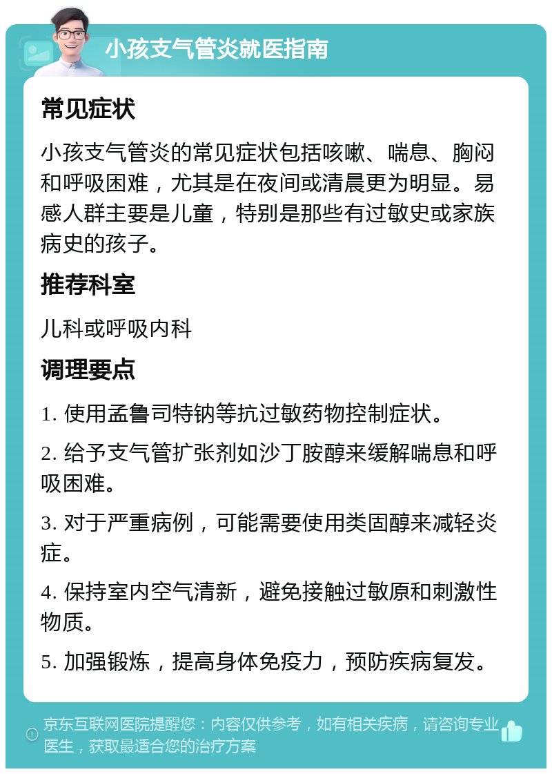 小孩支气管炎就医指南 常见症状 小孩支气管炎的常见症状包括咳嗽、喘息、胸闷和呼吸困难，尤其是在夜间或清晨更为明显。易感人群主要是儿童，特别是那些有过敏史或家族病史的孩子。 推荐科室 儿科或呼吸内科 调理要点 1. 使用孟鲁司特钠等抗过敏药物控制症状。 2. 给予支气管扩张剂如沙丁胺醇来缓解喘息和呼吸困难。 3. 对于严重病例，可能需要使用类固醇来减轻炎症。 4. 保持室内空气清新，避免接触过敏原和刺激性物质。 5. 加强锻炼，提高身体免疫力，预防疾病复发。