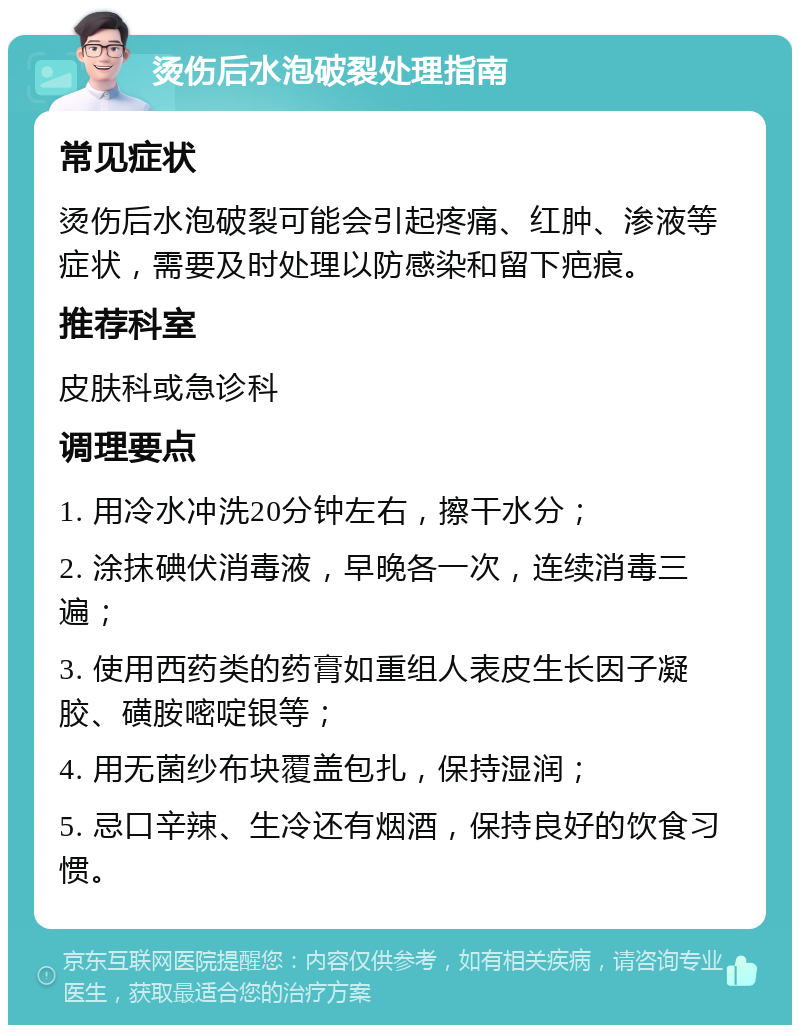 烫伤后水泡破裂处理指南 常见症状 烫伤后水泡破裂可能会引起疼痛、红肿、渗液等症状，需要及时处理以防感染和留下疤痕。 推荐科室 皮肤科或急诊科 调理要点 1. 用冷水冲洗20分钟左右，擦干水分； 2. 涂抹碘伏消毒液，早晚各一次，连续消毒三遍； 3. 使用西药类的药膏如重组人表皮生长因子凝胶、磺胺嘧啶银等； 4. 用无菌纱布块覆盖包扎，保持湿润； 5. 忌口辛辣、生冷还有烟酒，保持良好的饮食习惯。