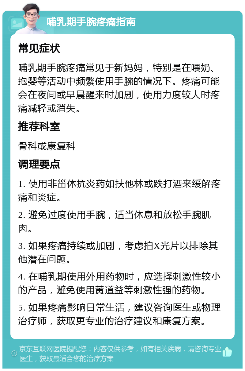 哺乳期手腕疼痛指南 常见症状 哺乳期手腕疼痛常见于新妈妈，特别是在喂奶、抱婴等活动中频繁使用手腕的情况下。疼痛可能会在夜间或早晨醒来时加剧，使用力度较大时疼痛减轻或消失。 推荐科室 骨科或康复科 调理要点 1. 使用非甾体抗炎药如扶他林或跌打酒来缓解疼痛和炎症。 2. 避免过度使用手腕，适当休息和放松手腕肌肉。 3. 如果疼痛持续或加剧，考虑拍X光片以排除其他潜在问题。 4. 在哺乳期使用外用药物时，应选择刺激性较小的产品，避免使用黄道益等刺激性强的药物。 5. 如果疼痛影响日常生活，建议咨询医生或物理治疗师，获取更专业的治疗建议和康复方案。