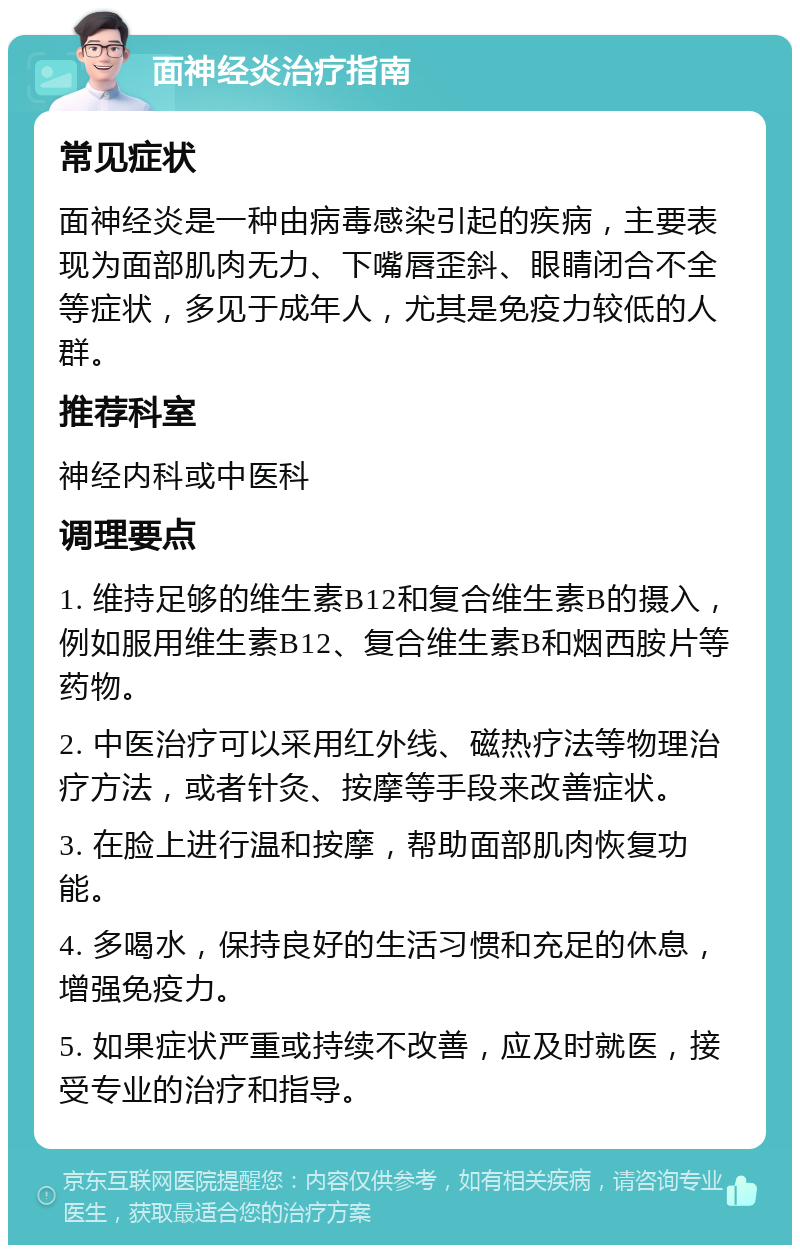 面神经炎治疗指南 常见症状 面神经炎是一种由病毒感染引起的疾病，主要表现为面部肌肉无力、下嘴唇歪斜、眼睛闭合不全等症状，多见于成年人，尤其是免疫力较低的人群。 推荐科室 神经内科或中医科 调理要点 1. 维持足够的维生素B12和复合维生素B的摄入，例如服用维生素B12、复合维生素B和烟西胺片等药物。 2. 中医治疗可以采用红外线、磁热疗法等物理治疗方法，或者针灸、按摩等手段来改善症状。 3. 在脸上进行温和按摩，帮助面部肌肉恢复功能。 4. 多喝水，保持良好的生活习惯和充足的休息，增强免疫力。 5. 如果症状严重或持续不改善，应及时就医，接受专业的治疗和指导。