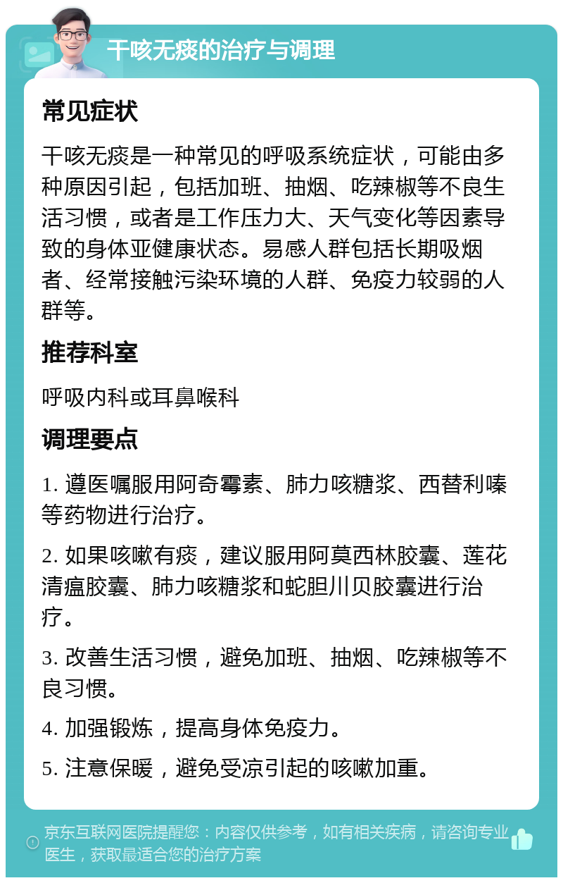 干咳无痰的治疗与调理 常见症状 干咳无痰是一种常见的呼吸系统症状，可能由多种原因引起，包括加班、抽烟、吃辣椒等不良生活习惯，或者是工作压力大、天气变化等因素导致的身体亚健康状态。易感人群包括长期吸烟者、经常接触污染环境的人群、免疫力较弱的人群等。 推荐科室 呼吸内科或耳鼻喉科 调理要点 1. 遵医嘱服用阿奇霉素、肺力咳糖浆、西替利嗪等药物进行治疗。 2. 如果咳嗽有痰，建议服用阿莫西林胶囊、莲花清瘟胶囊、肺力咳糖浆和蛇胆川贝胶囊进行治疗。 3. 改善生活习惯，避免加班、抽烟、吃辣椒等不良习惯。 4. 加强锻炼，提高身体免疫力。 5. 注意保暖，避免受凉引起的咳嗽加重。