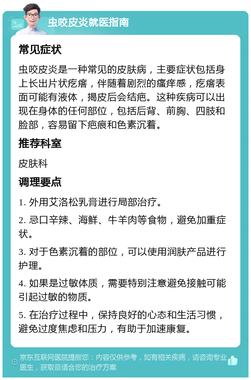 虫咬皮炎就医指南 常见症状 虫咬皮炎是一种常见的皮肤病，主要症状包括身上长出片状疙瘩，伴随着剧烈的瘙痒感，疙瘩表面可能有液体，揭皮后会结疤。这种疾病可以出现在身体的任何部位，包括后背、前胸、四肢和脸部，容易留下疤痕和色素沉着。 推荐科室 皮肤科 调理要点 1. 外用艾洛松乳膏进行局部治疗。 2. 忌口辛辣、海鲜、牛羊肉等食物，避免加重症状。 3. 对于色素沉着的部位，可以使用润肤产品进行护理。 4. 如果是过敏体质，需要特别注意避免接触可能引起过敏的物质。 5. 在治疗过程中，保持良好的心态和生活习惯，避免过度焦虑和压力，有助于加速康复。