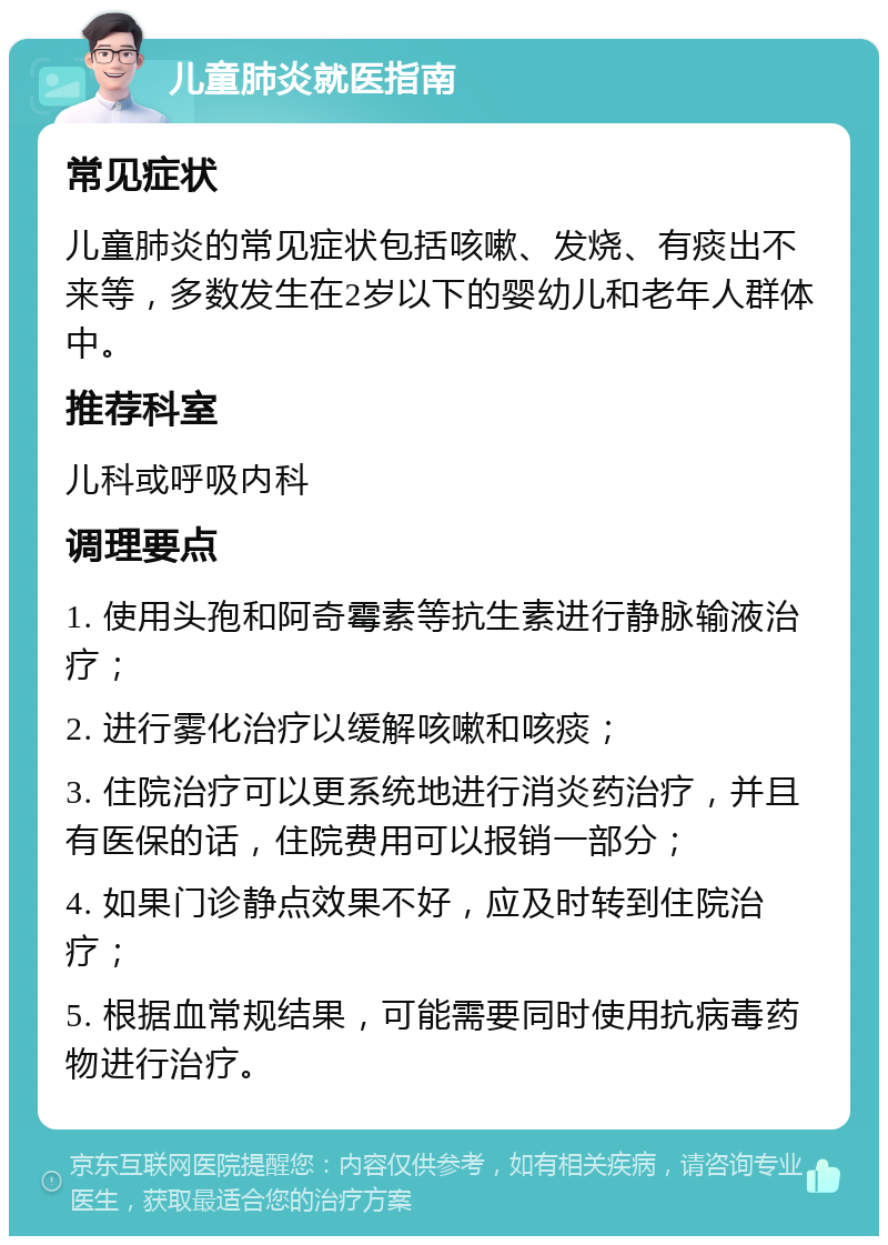 儿童肺炎就医指南 常见症状 儿童肺炎的常见症状包括咳嗽、发烧、有痰出不来等，多数发生在2岁以下的婴幼儿和老年人群体中。 推荐科室 儿科或呼吸内科 调理要点 1. 使用头孢和阿奇霉素等抗生素进行静脉输液治疗； 2. 进行雾化治疗以缓解咳嗽和咳痰； 3. 住院治疗可以更系统地进行消炎药治疗，并且有医保的话，住院费用可以报销一部分； 4. 如果门诊静点效果不好，应及时转到住院治疗； 5. 根据血常规结果，可能需要同时使用抗病毒药物进行治疗。