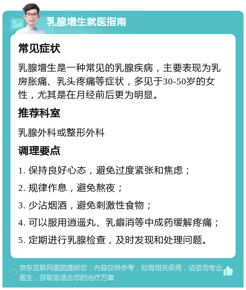 乳腺增生就医指南 常见症状 乳腺增生是一种常见的乳腺疾病，主要表现为乳房胀痛、乳头疼痛等症状，多见于30-50岁的女性，尤其是在月经前后更为明显。 推荐科室 乳腺外科或整形外科 调理要点 1. 保持良好心态，避免过度紧张和焦虑； 2. 规律作息，避免熬夜； 3. 少沾烟酒，避免刺激性食物； 4. 可以服用逍遥丸、乳癖消等中成药缓解疼痛； 5. 定期进行乳腺检查，及时发现和处理问题。