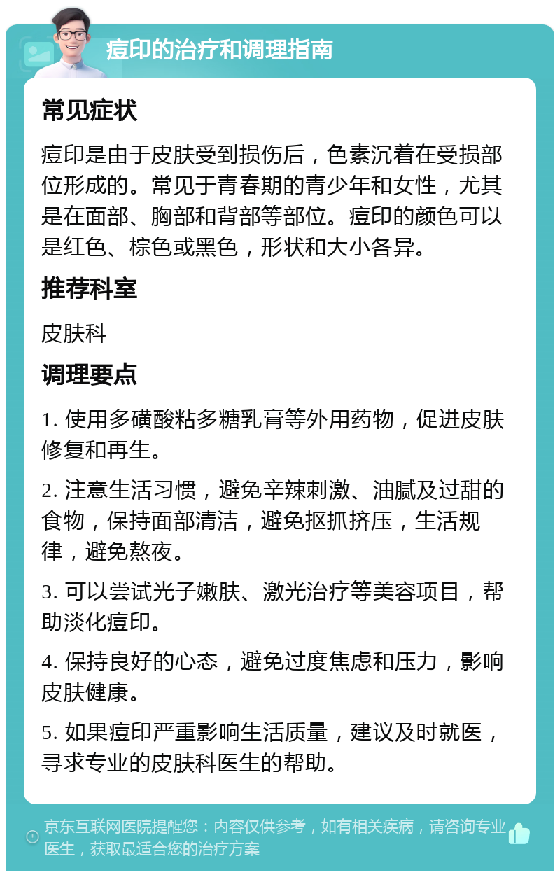 痘印的治疗和调理指南 常见症状 痘印是由于皮肤受到损伤后，色素沉着在受损部位形成的。常见于青春期的青少年和女性，尤其是在面部、胸部和背部等部位。痘印的颜色可以是红色、棕色或黑色，形状和大小各异。 推荐科室 皮肤科 调理要点 1. 使用多磺酸粘多糖乳膏等外用药物，促进皮肤修复和再生。 2. 注意生活习惯，避免辛辣刺激、油腻及过甜的食物，保持面部清洁，避免抠抓挤压，生活规律，避免熬夜。 3. 可以尝试光子嫩肤、激光治疗等美容项目，帮助淡化痘印。 4. 保持良好的心态，避免过度焦虑和压力，影响皮肤健康。 5. 如果痘印严重影响生活质量，建议及时就医，寻求专业的皮肤科医生的帮助。