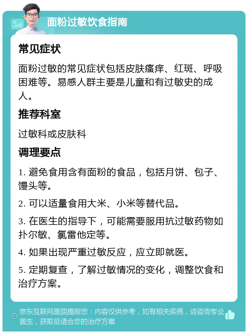 面粉过敏饮食指南 常见症状 面粉过敏的常见症状包括皮肤瘙痒、红斑、呼吸困难等。易感人群主要是儿童和有过敏史的成人。 推荐科室 过敏科或皮肤科 调理要点 1. 避免食用含有面粉的食品，包括月饼、包子、馒头等。 2. 可以适量食用大米、小米等替代品。 3. 在医生的指导下，可能需要服用抗过敏药物如扑尔敏、氯雷他定等。 4. 如果出现严重过敏反应，应立即就医。 5. 定期复查，了解过敏情况的变化，调整饮食和治疗方案。