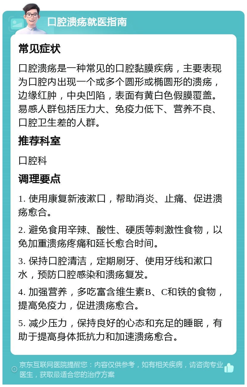 口腔溃疡就医指南 常见症状 口腔溃疡是一种常见的口腔黏膜疾病，主要表现为口腔内出现一个或多个圆形或椭圆形的溃疡，边缘红肿，中央凹陷，表面有黄白色假膜覆盖。易感人群包括压力大、免疫力低下、营养不良、口腔卫生差的人群。 推荐科室 口腔科 调理要点 1. 使用康复新液漱口，帮助消炎、止痛、促进溃疡愈合。 2. 避免食用辛辣、酸性、硬质等刺激性食物，以免加重溃疡疼痛和延长愈合时间。 3. 保持口腔清洁，定期刷牙、使用牙线和漱口水，预防口腔感染和溃疡复发。 4. 加强营养，多吃富含维生素B、C和铁的食物，提高免疫力，促进溃疡愈合。 5. 减少压力，保持良好的心态和充足的睡眠，有助于提高身体抵抗力和加速溃疡愈合。