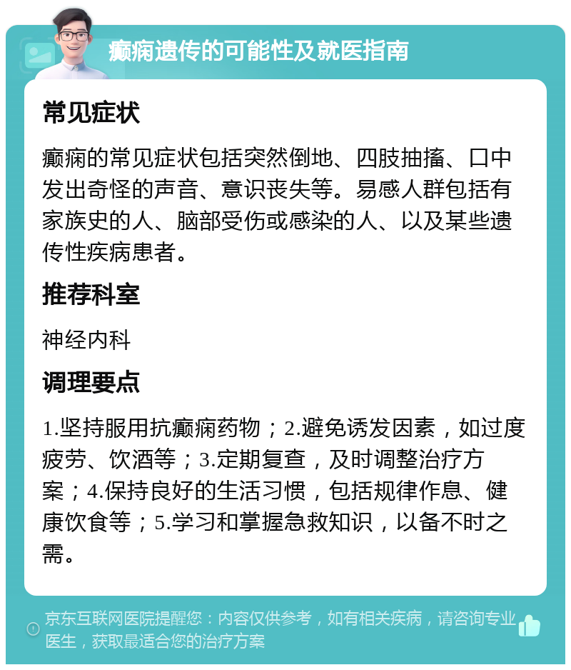 癫痫遗传的可能性及就医指南 常见症状 癫痫的常见症状包括突然倒地、四肢抽搐、口中发出奇怪的声音、意识丧失等。易感人群包括有家族史的人、脑部受伤或感染的人、以及某些遗传性疾病患者。 推荐科室 神经内科 调理要点 1.坚持服用抗癫痫药物；2.避免诱发因素，如过度疲劳、饮酒等；3.定期复查，及时调整治疗方案；4.保持良好的生活习惯，包括规律作息、健康饮食等；5.学习和掌握急救知识，以备不时之需。