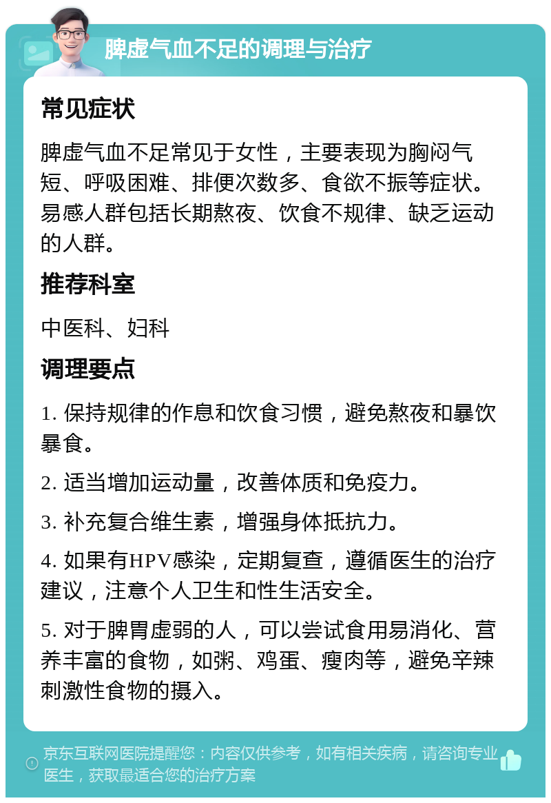 脾虚气血不足的调理与治疗 常见症状 脾虚气血不足常见于女性，主要表现为胸闷气短、呼吸困难、排便次数多、食欲不振等症状。易感人群包括长期熬夜、饮食不规律、缺乏运动的人群。 推荐科室 中医科、妇科 调理要点 1. 保持规律的作息和饮食习惯，避免熬夜和暴饮暴食。 2. 适当增加运动量，改善体质和免疫力。 3. 补充复合维生素，增强身体抵抗力。 4. 如果有HPV感染，定期复查，遵循医生的治疗建议，注意个人卫生和性生活安全。 5. 对于脾胃虚弱的人，可以尝试食用易消化、营养丰富的食物，如粥、鸡蛋、瘦肉等，避免辛辣刺激性食物的摄入。