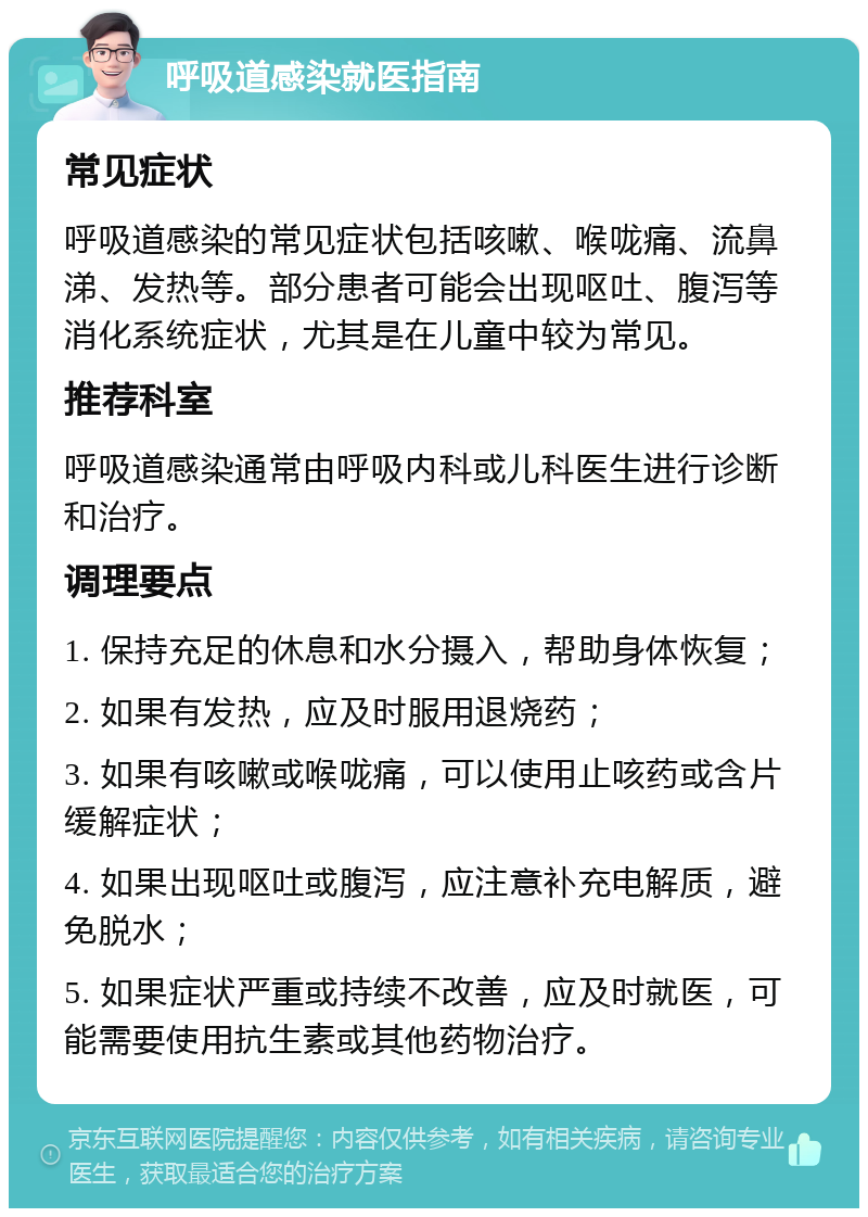 呼吸道感染就医指南 常见症状 呼吸道感染的常见症状包括咳嗽、喉咙痛、流鼻涕、发热等。部分患者可能会出现呕吐、腹泻等消化系统症状，尤其是在儿童中较为常见。 推荐科室 呼吸道感染通常由呼吸内科或儿科医生进行诊断和治疗。 调理要点 1. 保持充足的休息和水分摄入，帮助身体恢复； 2. 如果有发热，应及时服用退烧药； 3. 如果有咳嗽或喉咙痛，可以使用止咳药或含片缓解症状； 4. 如果出现呕吐或腹泻，应注意补充电解质，避免脱水； 5. 如果症状严重或持续不改善，应及时就医，可能需要使用抗生素或其他药物治疗。