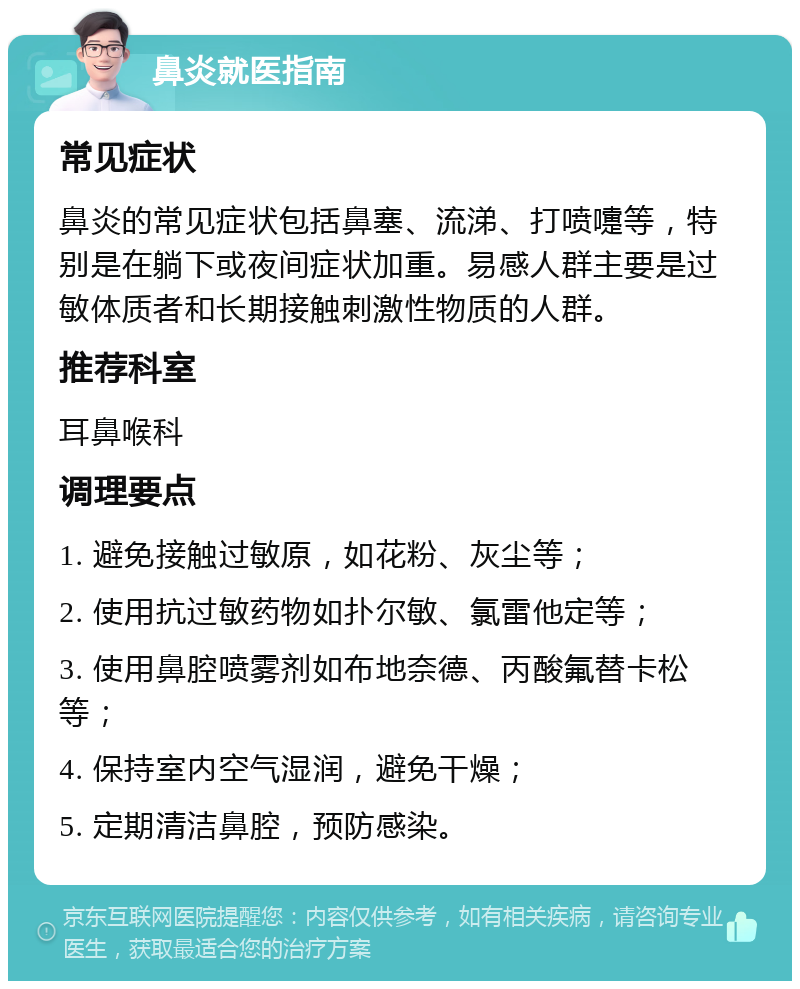 鼻炎就医指南 常见症状 鼻炎的常见症状包括鼻塞、流涕、打喷嚏等，特别是在躺下或夜间症状加重。易感人群主要是过敏体质者和长期接触刺激性物质的人群。 推荐科室 耳鼻喉科 调理要点 1. 避免接触过敏原，如花粉、灰尘等； 2. 使用抗过敏药物如扑尔敏、氯雷他定等； 3. 使用鼻腔喷雾剂如布地奈德、丙酸氟替卡松等； 4. 保持室内空气湿润，避免干燥； 5. 定期清洁鼻腔，预防感染。