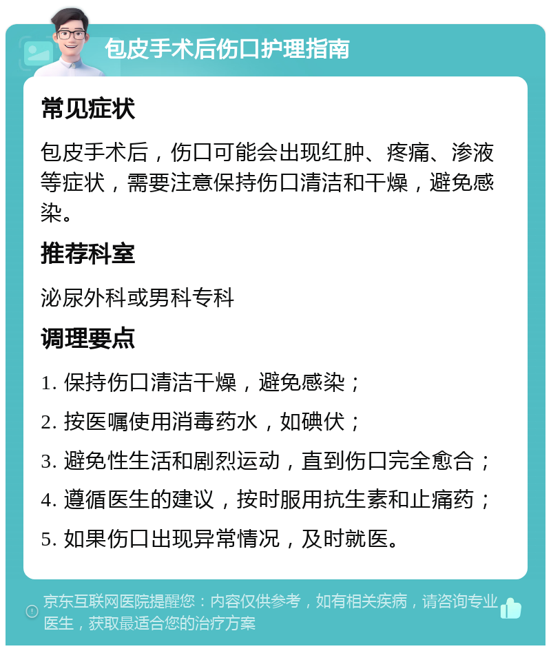 包皮手术后伤口护理指南 常见症状 包皮手术后，伤口可能会出现红肿、疼痛、渗液等症状，需要注意保持伤口清洁和干燥，避免感染。 推荐科室 泌尿外科或男科专科 调理要点 1. 保持伤口清洁干燥，避免感染； 2. 按医嘱使用消毒药水，如碘伏； 3. 避免性生活和剧烈运动，直到伤口完全愈合； 4. 遵循医生的建议，按时服用抗生素和止痛药； 5. 如果伤口出现异常情况，及时就医。