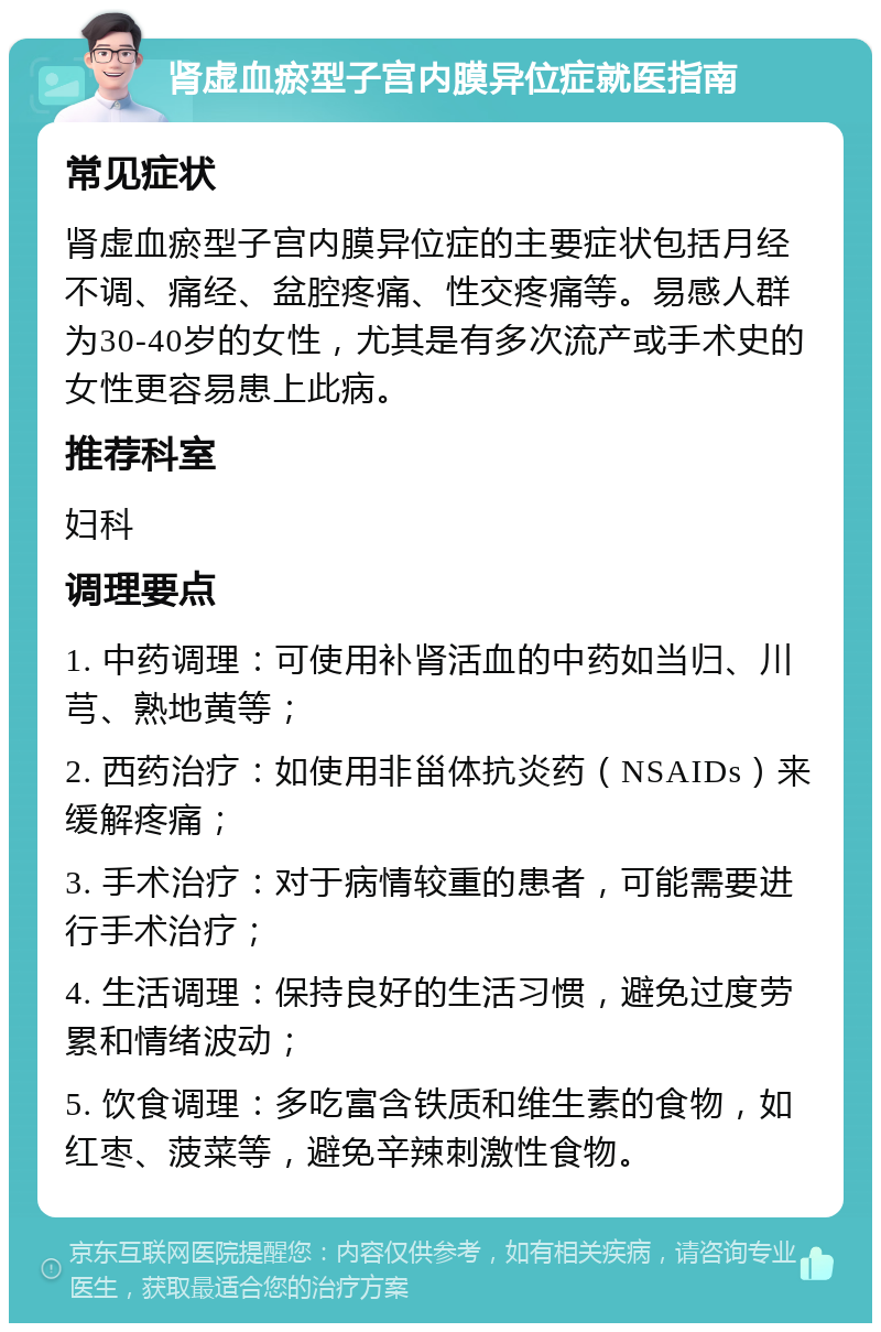 肾虚血瘀型子宫内膜异位症就医指南 常见症状 肾虚血瘀型子宫内膜异位症的主要症状包括月经不调、痛经、盆腔疼痛、性交疼痛等。易感人群为30-40岁的女性，尤其是有多次流产或手术史的女性更容易患上此病。 推荐科室 妇科 调理要点 1. 中药调理：可使用补肾活血的中药如当归、川芎、熟地黄等； 2. 西药治疗：如使用非甾体抗炎药（NSAIDs）来缓解疼痛； 3. 手术治疗：对于病情较重的患者，可能需要进行手术治疗； 4. 生活调理：保持良好的生活习惯，避免过度劳累和情绪波动； 5. 饮食调理：多吃富含铁质和维生素的食物，如红枣、菠菜等，避免辛辣刺激性食物。