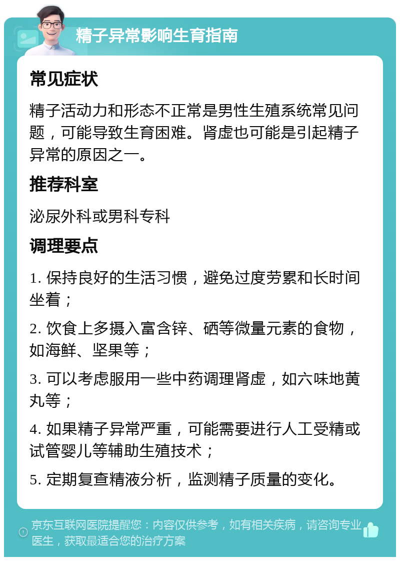 精子异常影响生育指南 常见症状 精子活动力和形态不正常是男性生殖系统常见问题，可能导致生育困难。肾虚也可能是引起精子异常的原因之一。 推荐科室 泌尿外科或男科专科 调理要点 1. 保持良好的生活习惯，避免过度劳累和长时间坐着； 2. 饮食上多摄入富含锌、硒等微量元素的食物，如海鲜、坚果等； 3. 可以考虑服用一些中药调理肾虚，如六味地黄丸等； 4. 如果精子异常严重，可能需要进行人工受精或试管婴儿等辅助生殖技术； 5. 定期复查精液分析，监测精子质量的变化。