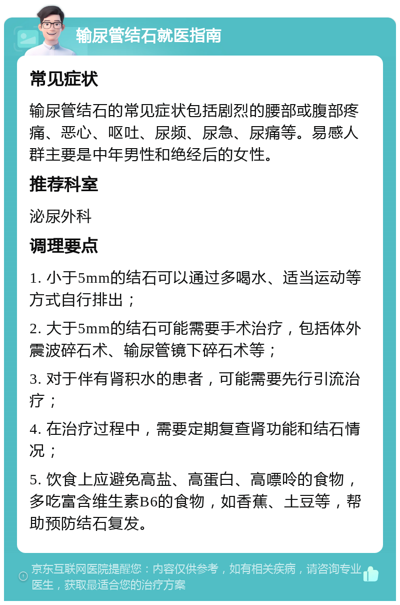 输尿管结石就医指南 常见症状 输尿管结石的常见症状包括剧烈的腰部或腹部疼痛、恶心、呕吐、尿频、尿急、尿痛等。易感人群主要是中年男性和绝经后的女性。 推荐科室 泌尿外科 调理要点 1. 小于5mm的结石可以通过多喝水、适当运动等方式自行排出； 2. 大于5mm的结石可能需要手术治疗，包括体外震波碎石术、输尿管镜下碎石术等； 3. 对于伴有肾积水的患者，可能需要先行引流治疗； 4. 在治疗过程中，需要定期复查肾功能和结石情况； 5. 饮食上应避免高盐、高蛋白、高嘌呤的食物，多吃富含维生素B6的食物，如香蕉、土豆等，帮助预防结石复发。