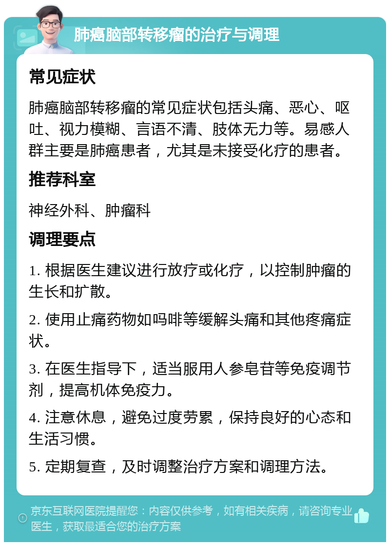 肺癌脑部转移瘤的治疗与调理 常见症状 肺癌脑部转移瘤的常见症状包括头痛、恶心、呕吐、视力模糊、言语不清、肢体无力等。易感人群主要是肺癌患者，尤其是未接受化疗的患者。 推荐科室 神经外科、肿瘤科 调理要点 1. 根据医生建议进行放疗或化疗，以控制肿瘤的生长和扩散。 2. 使用止痛药物如吗啡等缓解头痛和其他疼痛症状。 3. 在医生指导下，适当服用人参皂苷等免疫调节剂，提高机体免疫力。 4. 注意休息，避免过度劳累，保持良好的心态和生活习惯。 5. 定期复查，及时调整治疗方案和调理方法。