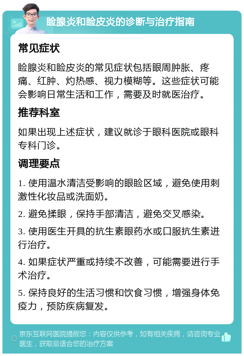 睑腺炎和睑皮炎的诊断与治疗指南 常见症状 睑腺炎和睑皮炎的常见症状包括眼周肿胀、疼痛、红肿、灼热感、视力模糊等。这些症状可能会影响日常生活和工作，需要及时就医治疗。 推荐科室 如果出现上述症状，建议就诊于眼科医院或眼科专科门诊。 调理要点 1. 使用温水清洁受影响的眼睑区域，避免使用刺激性化妆品或洗面奶。 2. 避免揉眼，保持手部清洁，避免交叉感染。 3. 使用医生开具的抗生素眼药水或口服抗生素进行治疗。 4. 如果症状严重或持续不改善，可能需要进行手术治疗。 5. 保持良好的生活习惯和饮食习惯，增强身体免疫力，预防疾病复发。