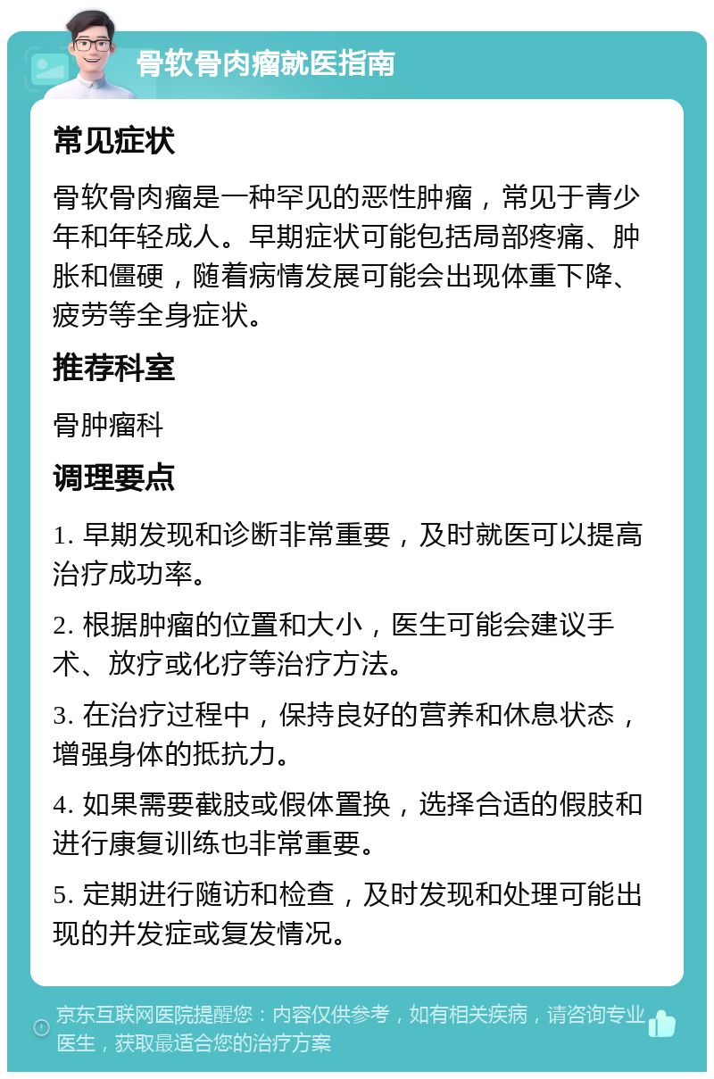 骨软骨肉瘤就医指南 常见症状 骨软骨肉瘤是一种罕见的恶性肿瘤，常见于青少年和年轻成人。早期症状可能包括局部疼痛、肿胀和僵硬，随着病情发展可能会出现体重下降、疲劳等全身症状。 推荐科室 骨肿瘤科 调理要点 1. 早期发现和诊断非常重要，及时就医可以提高治疗成功率。 2. 根据肿瘤的位置和大小，医生可能会建议手术、放疗或化疗等治疗方法。 3. 在治疗过程中，保持良好的营养和休息状态，增强身体的抵抗力。 4. 如果需要截肢或假体置换，选择合适的假肢和进行康复训练也非常重要。 5. 定期进行随访和检查，及时发现和处理可能出现的并发症或复发情况。