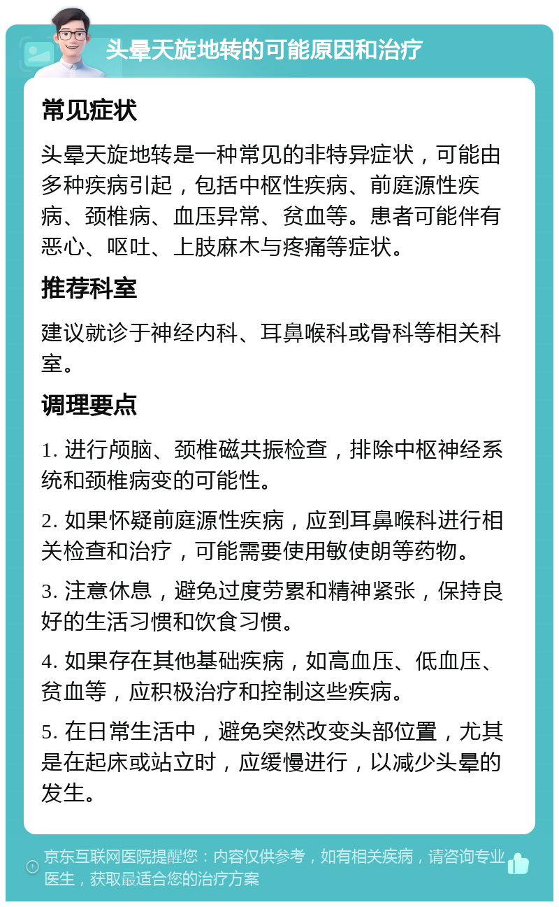 头晕天旋地转的可能原因和治疗 常见症状 头晕天旋地转是一种常见的非特异症状，可能由多种疾病引起，包括中枢性疾病、前庭源性疾病、颈椎病、血压异常、贫血等。患者可能伴有恶心、呕吐、上肢麻木与疼痛等症状。 推荐科室 建议就诊于神经内科、耳鼻喉科或骨科等相关科室。 调理要点 1. 进行颅脑、颈椎磁共振检查，排除中枢神经系统和颈椎病变的可能性。 2. 如果怀疑前庭源性疾病，应到耳鼻喉科进行相关检查和治疗，可能需要使用敏使朗等药物。 3. 注意休息，避免过度劳累和精神紧张，保持良好的生活习惯和饮食习惯。 4. 如果存在其他基础疾病，如高血压、低血压、贫血等，应积极治疗和控制这些疾病。 5. 在日常生活中，避免突然改变头部位置，尤其是在起床或站立时，应缓慢进行，以减少头晕的发生。