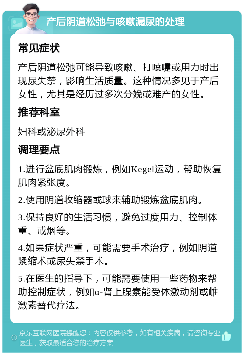 产后阴道松弛与咳嗽漏尿的处理 常见症状 产后阴道松弛可能导致咳嗽、打喷嚏或用力时出现尿失禁，影响生活质量。这种情况多见于产后女性，尤其是经历过多次分娩或难产的女性。 推荐科室 妇科或泌尿外科 调理要点 1.进行盆底肌肉锻炼，例如Kegel运动，帮助恢复肌肉紧张度。 2.使用阴道收缩器或球来辅助锻炼盆底肌肉。 3.保持良好的生活习惯，避免过度用力、控制体重、戒烟等。 4.如果症状严重，可能需要手术治疗，例如阴道紧缩术或尿失禁手术。 5.在医生的指导下，可能需要使用一些药物来帮助控制症状，例如α-肾上腺素能受体激动剂或雌激素替代疗法。