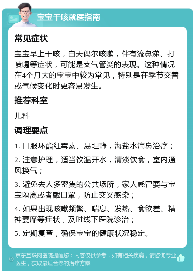 宝宝干咳就医指南 常见症状 宝宝早上干咳，白天偶尔咳嗽，伴有流鼻涕、打喷嚏等症状，可能是支气管炎的表现。这种情况在4个月大的宝宝中较为常见，特别是在季节交替或气候变化时更容易发生。 推荐科室 儿科 调理要点 1. 口服环酯红霉素、易坦静，海盐水滴鼻治疗； 2. 注意护理，适当饮温开水，清淡饮食，室内通风换气； 3. 避免去人多密集的公共场所，家人感冒要与宝宝隔离或者戴口罩，防止交叉感染； 4. 如果出现咳嗽频繁、喘息、发热、食欲差、精神萎靡等症状，及时线下医院诊治； 5. 定期复查，确保宝宝的健康状况稳定。