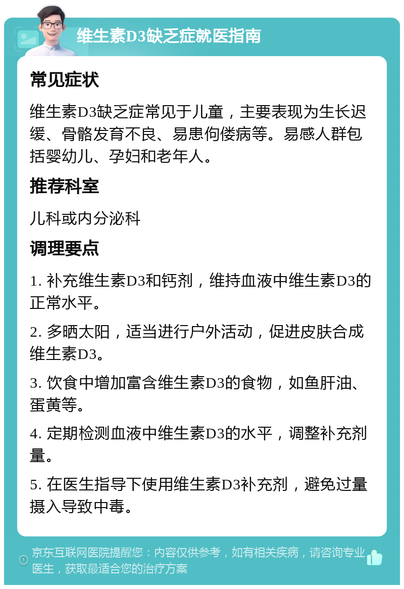 维生素D3缺乏症就医指南 常见症状 维生素D3缺乏症常见于儿童，主要表现为生长迟缓、骨骼发育不良、易患佝偻病等。易感人群包括婴幼儿、孕妇和老年人。 推荐科室 儿科或内分泌科 调理要点 1. 补充维生素D3和钙剂，维持血液中维生素D3的正常水平。 2. 多晒太阳，适当进行户外活动，促进皮肤合成维生素D3。 3. 饮食中增加富含维生素D3的食物，如鱼肝油、蛋黄等。 4. 定期检测血液中维生素D3的水平，调整补充剂量。 5. 在医生指导下使用维生素D3补充剂，避免过量摄入导致中毒。