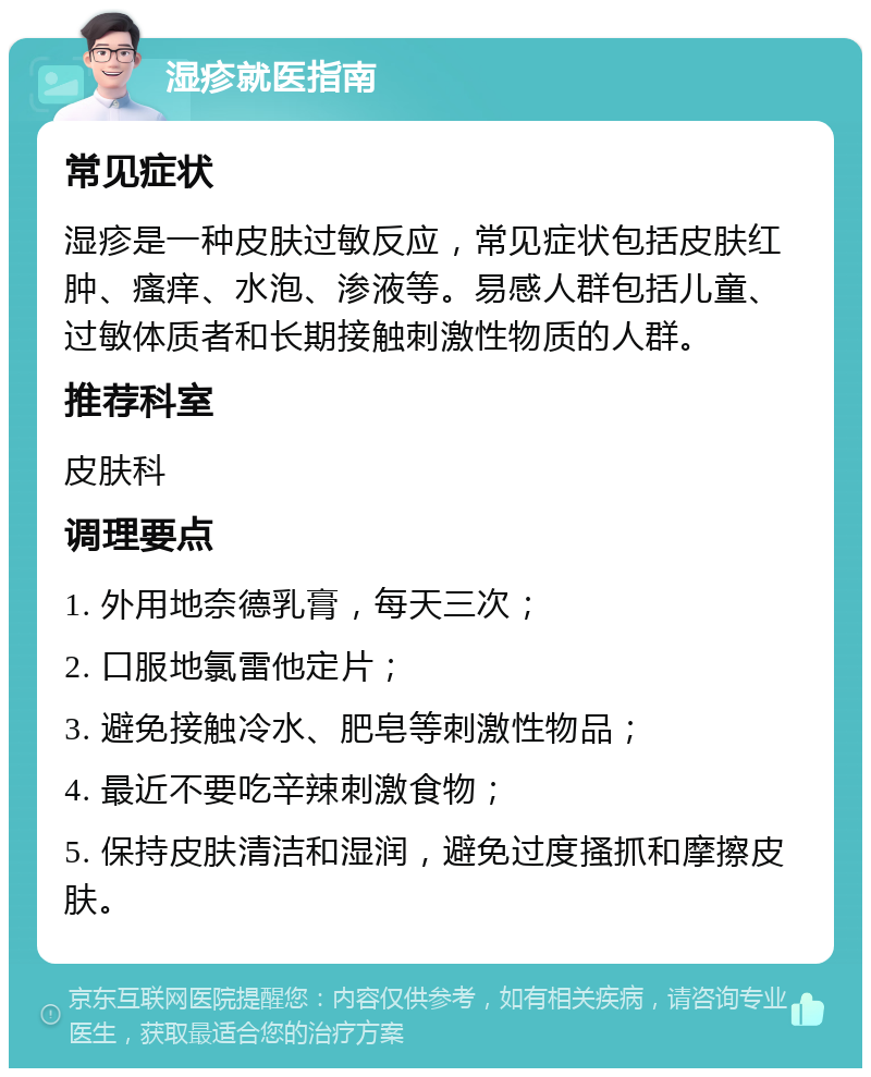 湿疹就医指南 常见症状 湿疹是一种皮肤过敏反应，常见症状包括皮肤红肿、瘙痒、水泡、渗液等。易感人群包括儿童、过敏体质者和长期接触刺激性物质的人群。 推荐科室 皮肤科 调理要点 1. 外用地奈德乳膏，每天三次； 2. 口服地氯雷他定片； 3. 避免接触冷水、肥皂等刺激性物品； 4. 最近不要吃辛辣刺激食物； 5. 保持皮肤清洁和湿润，避免过度搔抓和摩擦皮肤。