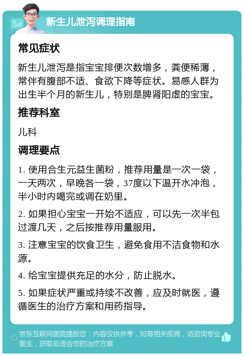 新生儿泄泻调理指南 常见症状 新生儿泄泻是指宝宝排便次数增多，粪便稀薄，常伴有腹部不适、食欲下降等症状。易感人群为出生半个月的新生儿，特别是脾肾阳虚的宝宝。 推荐科室 儿科 调理要点 1. 使用合生元益生菌粉，推荐用量是一次一袋，一天两次，早晚各一袋，37度以下温开水冲泡，半小时内喝完或调在奶里。 2. 如果担心宝宝一开始不适应，可以先一次半包过渡几天，之后按推荐用量服用。 3. 注意宝宝的饮食卫生，避免食用不洁食物和水源。 4. 给宝宝提供充足的水分，防止脱水。 5. 如果症状严重或持续不改善，应及时就医，遵循医生的治疗方案和用药指导。