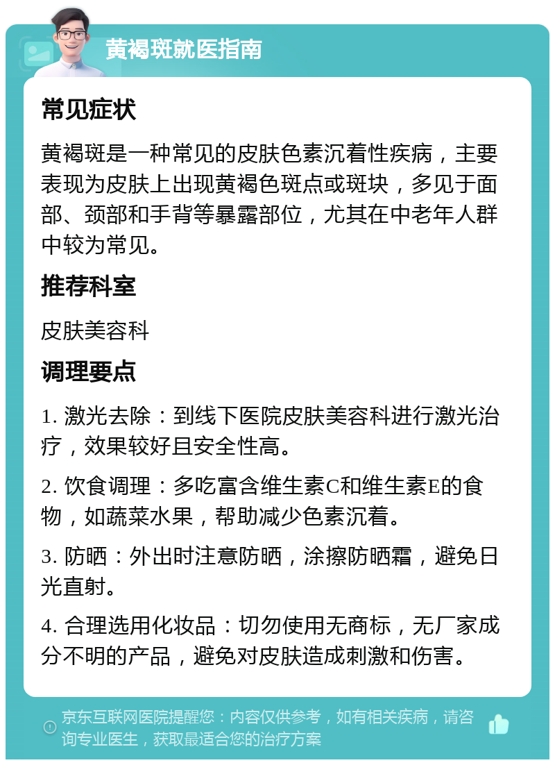 黄褐斑就医指南 常见症状 黄褐斑是一种常见的皮肤色素沉着性疾病，主要表现为皮肤上出现黄褐色斑点或斑块，多见于面部、颈部和手背等暴露部位，尤其在中老年人群中较为常见。 推荐科室 皮肤美容科 调理要点 1. 激光去除：到线下医院皮肤美容科进行激光治疗，效果较好且安全性高。 2. 饮食调理：多吃富含维生素C和维生素E的食物，如蔬菜水果，帮助减少色素沉着。 3. 防晒：外出时注意防晒，涂擦防晒霜，避免日光直射。 4. 合理选用化妆品：切勿使用无商标，无厂家成分不明的产品，避免对皮肤造成刺激和伤害。