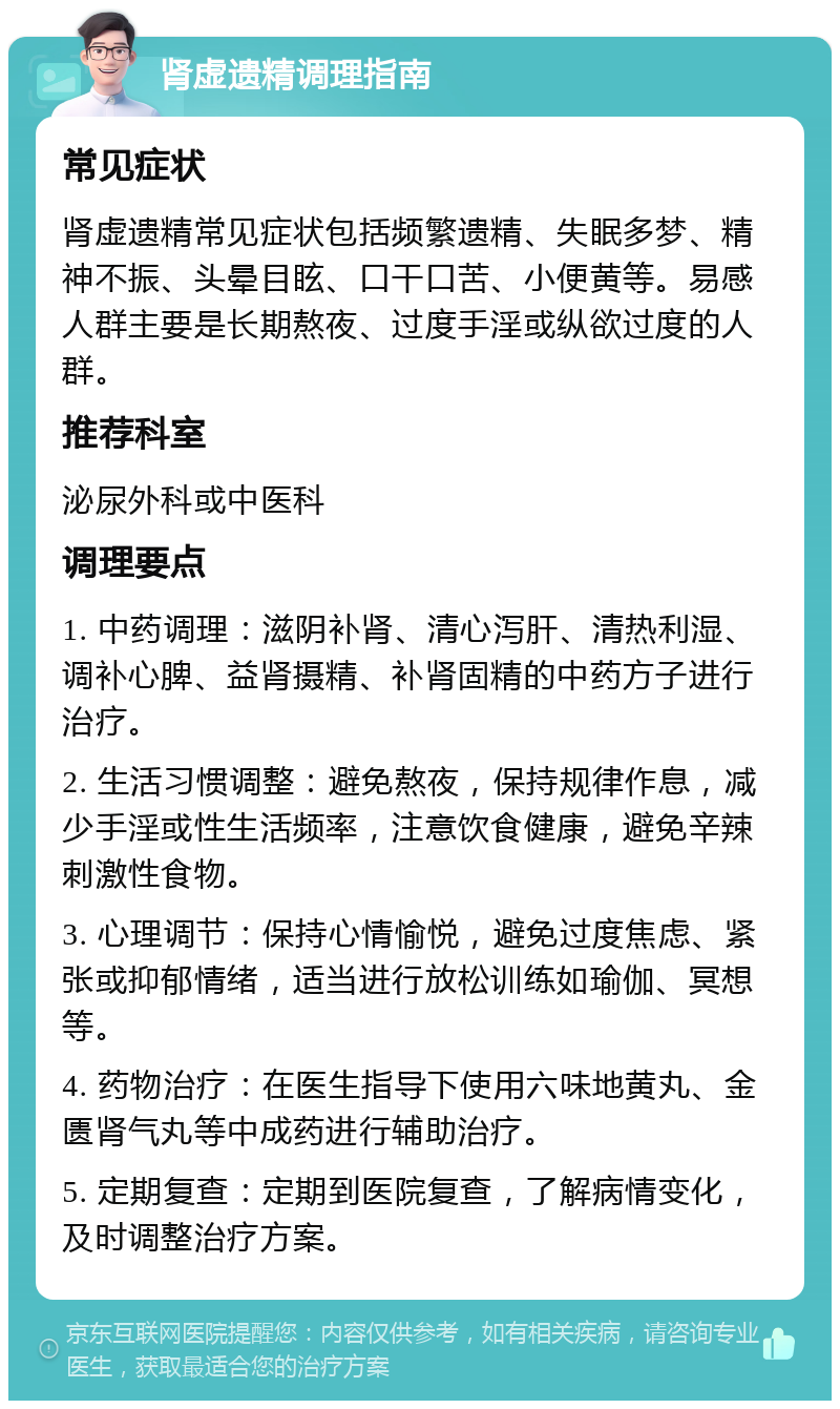 肾虚遗精调理指南 常见症状 肾虚遗精常见症状包括频繁遗精、失眠多梦、精神不振、头晕目眩、口干口苦、小便黄等。易感人群主要是长期熬夜、过度手淫或纵欲过度的人群。 推荐科室 泌尿外科或中医科 调理要点 1. 中药调理：滋阴补肾、清心泻肝、清热利湿、调补心脾、益肾摄精、补肾固精的中药方子进行治疗。 2. 生活习惯调整：避免熬夜，保持规律作息，减少手淫或性生活频率，注意饮食健康，避免辛辣刺激性食物。 3. 心理调节：保持心情愉悦，避免过度焦虑、紧张或抑郁情绪，适当进行放松训练如瑜伽、冥想等。 4. 药物治疗：在医生指导下使用六味地黄丸、金匮肾气丸等中成药进行辅助治疗。 5. 定期复查：定期到医院复查，了解病情变化，及时调整治疗方案。