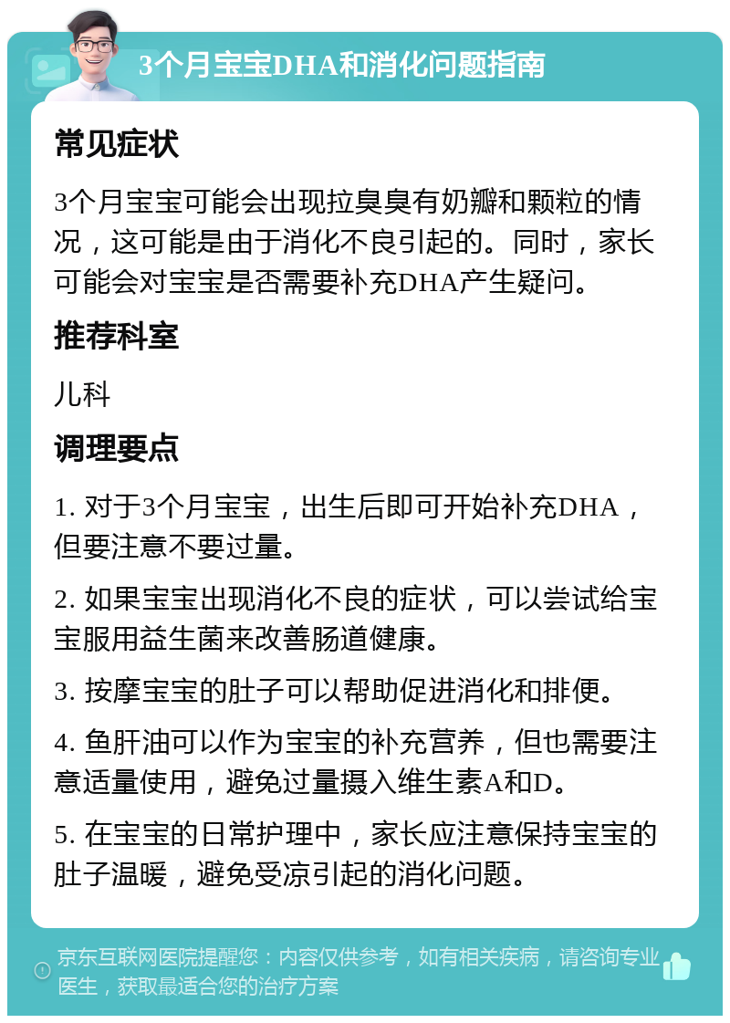 3个月宝宝DHA和消化问题指南 常见症状 3个月宝宝可能会出现拉臭臭有奶瓣和颗粒的情况，这可能是由于消化不良引起的。同时，家长可能会对宝宝是否需要补充DHA产生疑问。 推荐科室 儿科 调理要点 1. 对于3个月宝宝，出生后即可开始补充DHA，但要注意不要过量。 2. 如果宝宝出现消化不良的症状，可以尝试给宝宝服用益生菌来改善肠道健康。 3. 按摩宝宝的肚子可以帮助促进消化和排便。 4. 鱼肝油可以作为宝宝的补充营养，但也需要注意适量使用，避免过量摄入维生素A和D。 5. 在宝宝的日常护理中，家长应注意保持宝宝的肚子温暖，避免受凉引起的消化问题。