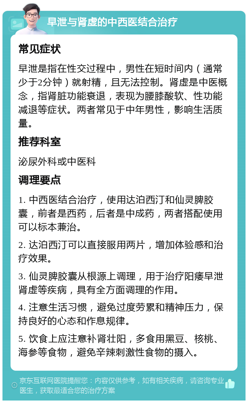 早泄与肾虚的中西医结合治疗 常见症状 早泄是指在性交过程中，男性在短时间内（通常少于2分钟）就射精，且无法控制。肾虚是中医概念，指肾脏功能衰退，表现为腰膝酸软、性功能减退等症状。两者常见于中年男性，影响生活质量。 推荐科室 泌尿外科或中医科 调理要点 1. 中西医结合治疗，使用达泊西汀和仙灵脾胶囊，前者是西药，后者是中成药，两者搭配使用可以标本兼治。 2. 达泊西汀可以直接服用两片，增加体验感和治疗效果。 3. 仙灵脾胶囊从根源上调理，用于治疗阳痿早泄肾虚等疾病，具有全方面调理的作用。 4. 注意生活习惯，避免过度劳累和精神压力，保持良好的心态和作息规律。 5. 饮食上应注意补肾壮阳，多食用黑豆、核桃、海参等食物，避免辛辣刺激性食物的摄入。