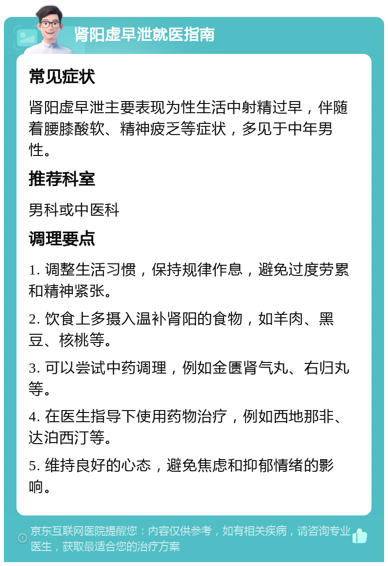 肾阳虚早泄就医指南 常见症状 肾阳虚早泄主要表现为性生活中射精过早，伴随着腰膝酸软、精神疲乏等症状，多见于中年男性。 推荐科室 男科或中医科 调理要点 1. 调整生活习惯，保持规律作息，避免过度劳累和精神紧张。 2. 饮食上多摄入温补肾阳的食物，如羊肉、黑豆、核桃等。 3. 可以尝试中药调理，例如金匮肾气丸、右归丸等。 4. 在医生指导下使用药物治疗，例如西地那非、达泊西汀等。 5. 维持良好的心态，避免焦虑和抑郁情绪的影响。