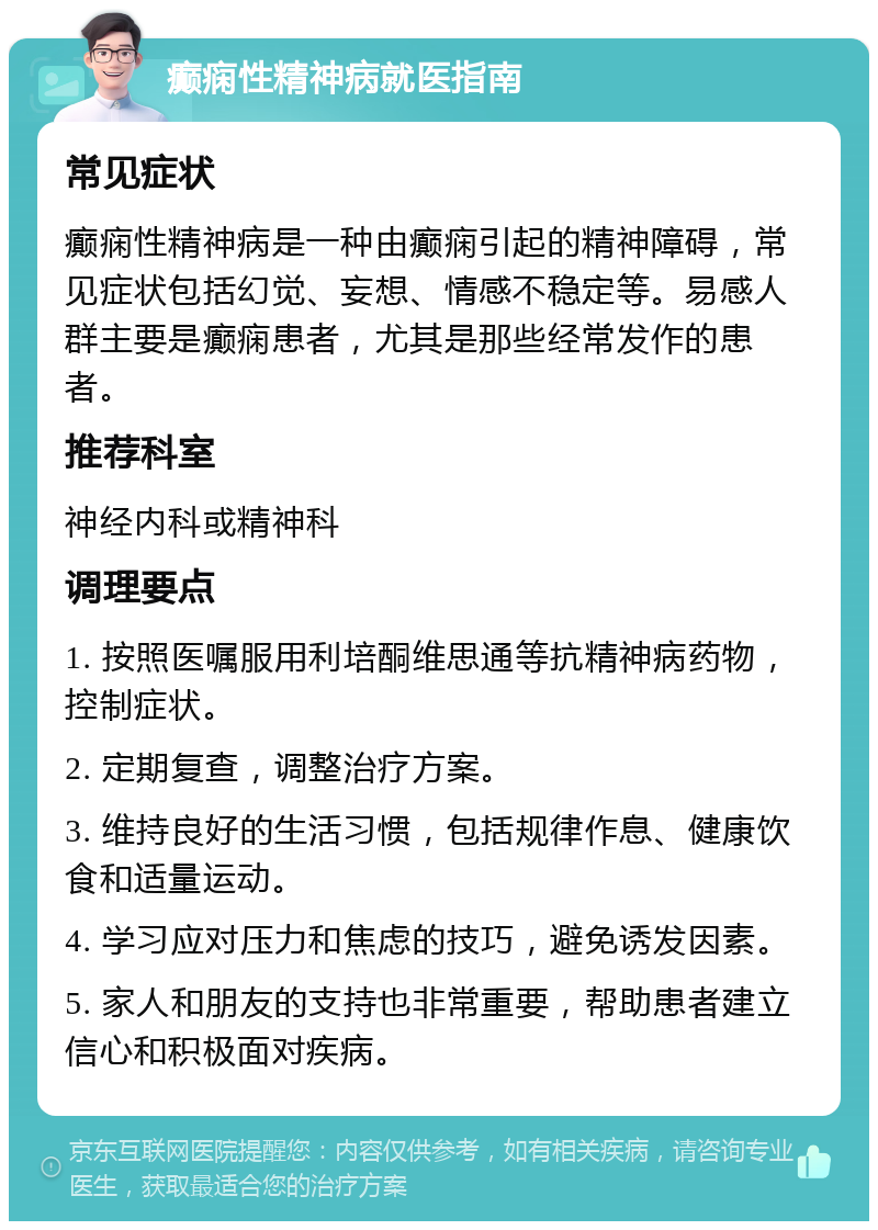 癫痫性精神病就医指南 常见症状 癫痫性精神病是一种由癫痫引起的精神障碍，常见症状包括幻觉、妄想、情感不稳定等。易感人群主要是癫痫患者，尤其是那些经常发作的患者。 推荐科室 神经内科或精神科 调理要点 1. 按照医嘱服用利培酮维思通等抗精神病药物，控制症状。 2. 定期复查，调整治疗方案。 3. 维持良好的生活习惯，包括规律作息、健康饮食和适量运动。 4. 学习应对压力和焦虑的技巧，避免诱发因素。 5. 家人和朋友的支持也非常重要，帮助患者建立信心和积极面对疾病。