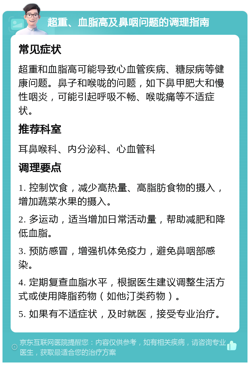 超重、血脂高及鼻咽问题的调理指南 常见症状 超重和血脂高可能导致心血管疾病、糖尿病等健康问题。鼻子和喉咙的问题，如下鼻甲肥大和慢性咽炎，可能引起呼吸不畅、喉咙痛等不适症状。 推荐科室 耳鼻喉科、内分泌科、心血管科 调理要点 1. 控制饮食，减少高热量、高脂肪食物的摄入，增加蔬菜水果的摄入。 2. 多运动，适当增加日常活动量，帮助减肥和降低血脂。 3. 预防感冒，增强机体免疫力，避免鼻咽部感染。 4. 定期复查血脂水平，根据医生建议调整生活方式或使用降脂药物（如他汀类药物）。 5. 如果有不适症状，及时就医，接受专业治疗。