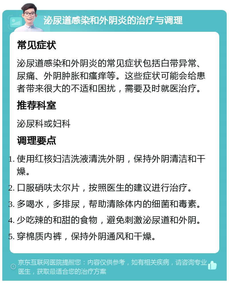 泌尿道感染和外阴炎的治疗与调理 常见症状 泌尿道感染和外阴炎的常见症状包括白带异常、尿痛、外阴肿胀和瘙痒等。这些症状可能会给患者带来很大的不适和困扰，需要及时就医治疗。 推荐科室 泌尿科或妇科 调理要点 使用红核妇洁洗液清洗外阴，保持外阴清洁和干燥。 口服硝呋太尔片，按照医生的建议进行治疗。 多喝水，多排尿，帮助清除体内的细菌和毒素。 少吃辣的和甜的食物，避免刺激泌尿道和外阴。 穿棉质内裤，保持外阴通风和干燥。