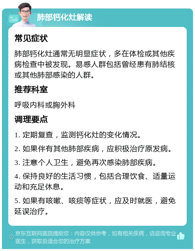 肺部钙化灶解读 常见症状 肺部钙化灶通常无明显症状，多在体检或其他疾病检查中被发现。易感人群包括曾经患有肺结核或其他肺部感染的人群。 推荐科室 呼吸内科或胸外科 调理要点 1. 定期复查，监测钙化灶的变化情况。 2. 如果伴有其他肺部疾病，应积极治疗原发病。 3. 注意个人卫生，避免再次感染肺部疾病。 4. 保持良好的生活习惯，包括合理饮食、适量运动和充足休息。 5. 如果有咳嗽、咳痰等症状，应及时就医，避免延误治疗。