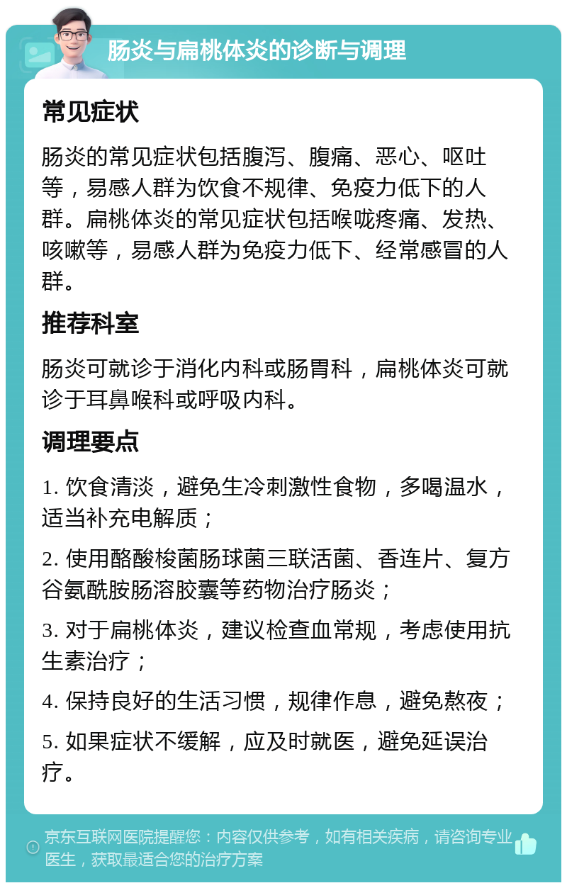 肠炎与扁桃体炎的诊断与调理 常见症状 肠炎的常见症状包括腹泻、腹痛、恶心、呕吐等，易感人群为饮食不规律、免疫力低下的人群。扁桃体炎的常见症状包括喉咙疼痛、发热、咳嗽等，易感人群为免疫力低下、经常感冒的人群。 推荐科室 肠炎可就诊于消化内科或肠胃科，扁桃体炎可就诊于耳鼻喉科或呼吸内科。 调理要点 1. 饮食清淡，避免生冷刺激性食物，多喝温水，适当补充电解质； 2. 使用酪酸梭菌肠球菌三联活菌、香连片、复方谷氨酰胺肠溶胶囊等药物治疗肠炎； 3. 对于扁桃体炎，建议检查血常规，考虑使用抗生素治疗； 4. 保持良好的生活习惯，规律作息，避免熬夜； 5. 如果症状不缓解，应及时就医，避免延误治疗。