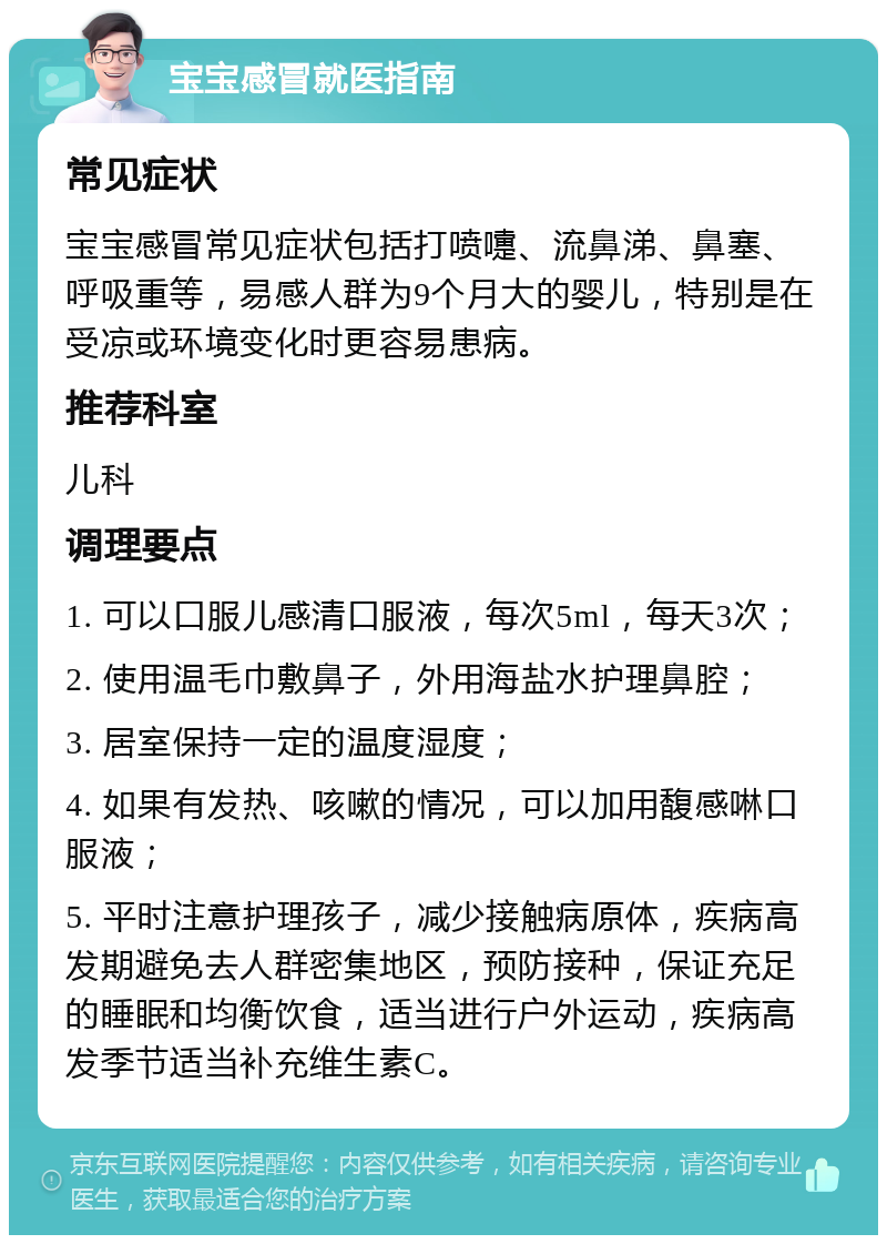 宝宝感冒就医指南 常见症状 宝宝感冒常见症状包括打喷嚏、流鼻涕、鼻塞、呼吸重等，易感人群为9个月大的婴儿，特别是在受凉或环境变化时更容易患病。 推荐科室 儿科 调理要点 1. 可以口服儿感清口服液，每次5ml，每天3次； 2. 使用温毛巾敷鼻子，外用海盐水护理鼻腔； 3. 居室保持一定的温度湿度； 4. 如果有发热、咳嗽的情况，可以加用馥感啉口服液； 5. 平时注意护理孩子，减少接触病原体，疾病高发期避免去人群密集地区，预防接种，保证充足的睡眠和均衡饮食，适当进行户外运动，疾病高发季节适当补充维生素C。