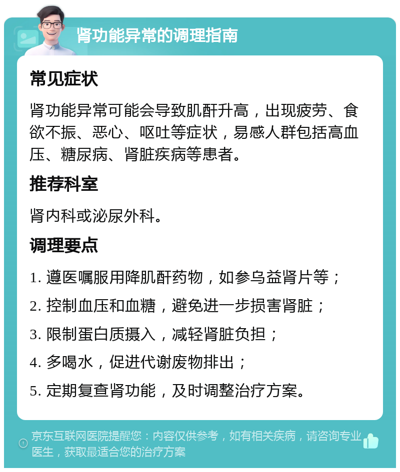 肾功能异常的调理指南 常见症状 肾功能异常可能会导致肌酐升高，出现疲劳、食欲不振、恶心、呕吐等症状，易感人群包括高血压、糖尿病、肾脏疾病等患者。 推荐科室 肾内科或泌尿外科。 调理要点 1. 遵医嘱服用降肌酐药物，如参乌益肾片等； 2. 控制血压和血糖，避免进一步损害肾脏； 3. 限制蛋白质摄入，减轻肾脏负担； 4. 多喝水，促进代谢废物排出； 5. 定期复查肾功能，及时调整治疗方案。