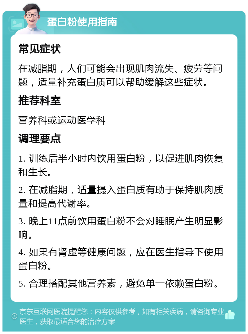 蛋白粉使用指南 常见症状 在减脂期，人们可能会出现肌肉流失、疲劳等问题，适量补充蛋白质可以帮助缓解这些症状。 推荐科室 营养科或运动医学科 调理要点 1. 训练后半小时内饮用蛋白粉，以促进肌肉恢复和生长。 2. 在减脂期，适量摄入蛋白质有助于保持肌肉质量和提高代谢率。 3. 晚上11点前饮用蛋白粉不会对睡眠产生明显影响。 4. 如果有肾虚等健康问题，应在医生指导下使用蛋白粉。 5. 合理搭配其他营养素，避免单一依赖蛋白粉。