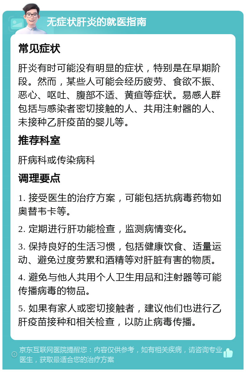 无症状肝炎的就医指南 常见症状 肝炎有时可能没有明显的症状，特别是在早期阶段。然而，某些人可能会经历疲劳、食欲不振、恶心、呕吐、腹部不适、黄疸等症状。易感人群包括与感染者密切接触的人、共用注射器的人、未接种乙肝疫苗的婴儿等。 推荐科室 肝病科或传染病科 调理要点 1. 接受医生的治疗方案，可能包括抗病毒药物如奥替韦卡等。 2. 定期进行肝功能检查，监测病情变化。 3. 保持良好的生活习惯，包括健康饮食、适量运动、避免过度劳累和酒精等对肝脏有害的物质。 4. 避免与他人共用个人卫生用品和注射器等可能传播病毒的物品。 5. 如果有家人或密切接触者，建议他们也进行乙肝疫苗接种和相关检查，以防止病毒传播。