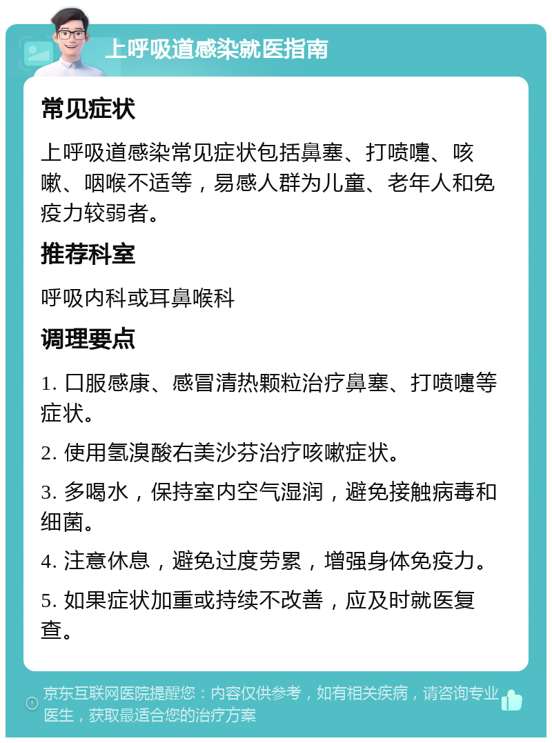 上呼吸道感染就医指南 常见症状 上呼吸道感染常见症状包括鼻塞、打喷嚏、咳嗽、咽喉不适等，易感人群为儿童、老年人和免疫力较弱者。 推荐科室 呼吸内科或耳鼻喉科 调理要点 1. 口服感康、感冒清热颗粒治疗鼻塞、打喷嚏等症状。 2. 使用氢溴酸右美沙芬治疗咳嗽症状。 3. 多喝水，保持室内空气湿润，避免接触病毒和细菌。 4. 注意休息，避免过度劳累，增强身体免疫力。 5. 如果症状加重或持续不改善，应及时就医复查。