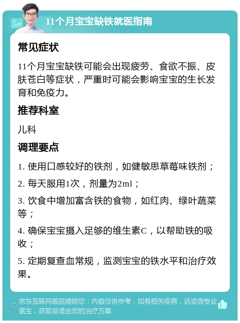 11个月宝宝缺铁就医指南 常见症状 11个月宝宝缺铁可能会出现疲劳、食欲不振、皮肤苍白等症状，严重时可能会影响宝宝的生长发育和免疫力。 推荐科室 儿科 调理要点 1. 使用口感较好的铁剂，如健敏思草莓味铁剂； 2. 每天服用1次，剂量为2ml； 3. 饮食中增加富含铁的食物，如红肉、绿叶蔬菜等； 4. 确保宝宝摄入足够的维生素C，以帮助铁的吸收； 5. 定期复查血常规，监测宝宝的铁水平和治疗效果。